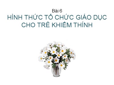 Bài giảng Giáo dục học trẻ khiếm thính - Bài 6: Hình thức tổ chức giáo dục cho trẻ khiếm thính - Nguyễn Thị Chung