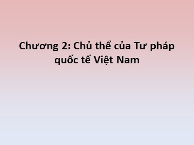 Bài giảng Tư pháp quốc tế - Chương 2: Chủ thể của Tư pháp quốc tế Việt Nam